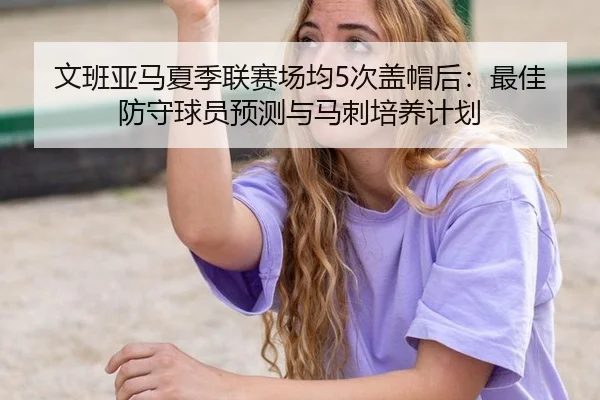 文班亚马夏季联赛场均5次盖帽后：最佳防守球员预测与马刺培养计划